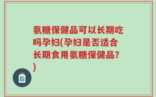 氨糖保健品可以长期吃吗孕妇(孕妇是否适合长期食用氨糖保健品？)
