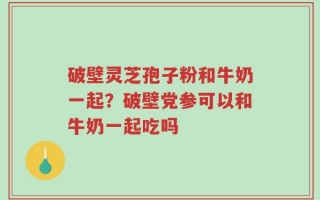 破壁灵芝孢子粉和牛奶一起？破壁党参可以和牛奶一起吃吗