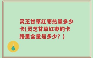 灵芝甘草红枣热量多少卡(灵芝甘草红枣的卡路里含量是多少？)