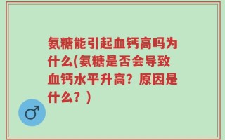 氨糖能引起血钙高吗为什么(氨糖是否会导致血钙水平升高？原因是什么？)