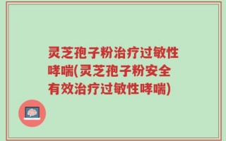 灵芝孢子粉治疗过敏性哮喘(灵芝孢子粉安全有效治疗过敏性哮喘)