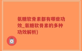 氨糖软骨素都有哪些功效_氨糖软骨素的多种功效解析)