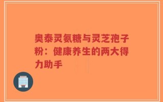奥泰灵氨糖与灵芝孢子粉：健康养生的两大得力助手