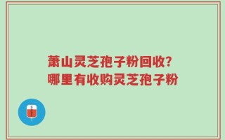 萧山灵芝孢子粉回收？哪里有收购灵芝孢子粉