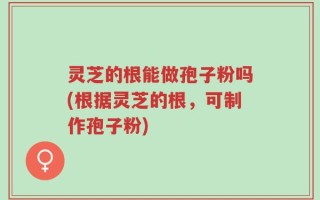 灵芝的根能做孢子粉吗(根据灵芝的根，可制作孢子粉)