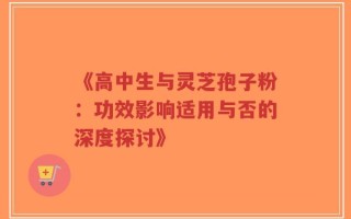 《高中生与灵芝孢子粉：功效影响适用与否的深度探讨》