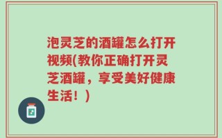 泡灵芝的酒罐怎么打开视频(教你正确打开灵芝酒罐，享受美好健康生活！)