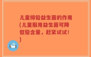 儿童排铅益生菌的作用(儿童服用益生菌可降低铅含量，赶紧试试！)