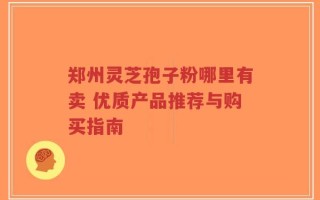 郑州灵芝孢子粉哪里有卖 优质产品推荐与购买指南