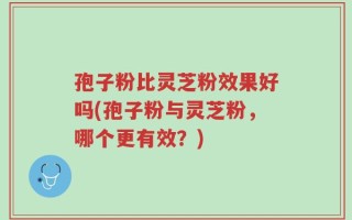 孢子粉比灵芝粉效果好吗(孢子粉与灵芝粉，哪个更有效？)