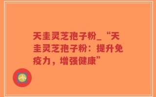 天圭灵芝孢子粉_“天圭灵芝孢子粉：提升免疫力，增强健康”