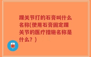 踝关节打的石膏叫什么名称(使用石膏固定踝关节的医疗措施名称是什么？)