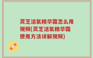 灵芝活氧精华霜怎么用视频(灵芝活氧精华霜使用方法详解视频)