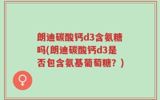 朗迪碳酸钙d3含氨糖吗(朗迪碳酸钙d3是否包含氨基葡萄糖？)