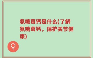 氨糖葛钙是什么(了解氨糖葛钙，保护关节健康)