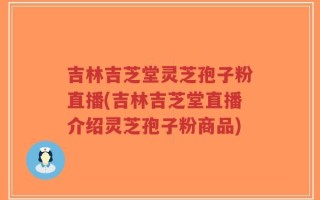吉林吉芝堂灵芝孢子粉直播(吉林吉芝堂直播介绍灵芝孢子粉商品)