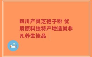 四川产灵芝孢子粉 优质原料独特产地造就非凡养生佳品