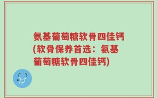 氨基葡萄糖软骨四佳钙(软骨保养首选：氨基葡萄糖软骨四佳钙)