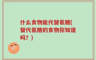什么食物能代替氨糖(替代氨糖的食物你知道吗？)