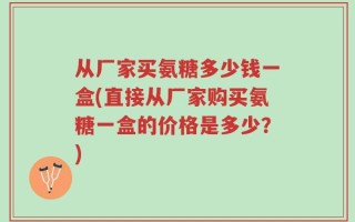 从厂家买氨糖多少钱一盒(直接从厂家购买氨糖一盒的价格是多少？)