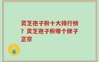 灵芝孢子粉十大排行榜？灵芝孢子粉哪个牌子正宗