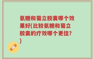 氨糖和葡立胶囊哪个效果好(比较氨糖和葡立胶囊的疗效哪个更佳？)