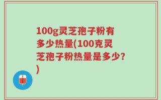 100g灵芝孢子粉有多少热量(100克灵芝孢子粉热量是多少？)