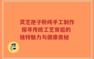 灵芝孢子粉纯手工制作 探寻传统工艺背后的独特魅力与健康奥秘