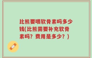 比熊要喂软骨素吗多少钱(比熊需要补充软骨素吗？费用是多少？)