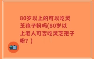 80岁以上的可以吃灵芝孢子粉吗(80岁以上老人可否吃灵芝孢子粉？)