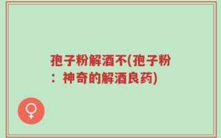 孢子粉解酒不(孢子粉：神奇的解酒良药)