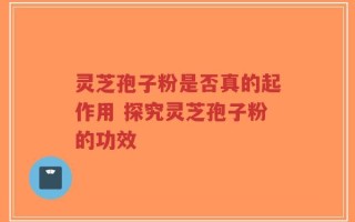 灵芝孢子粉是否真的起作用 探究灵芝孢子粉的功效