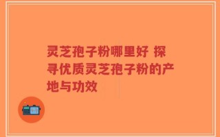 灵芝孢子粉哪里好 探寻优质灵芝孢子粉的产地与功效