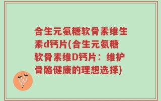 合生元氨糖软骨素维生素d钙片(合生元氨糖软骨素维D钙片：维护骨骼健康的理想选择)