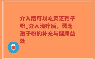 介入后可以吃灵芝孢子粉_介入治疗后，灵芝孢子粉的补充与健康益处