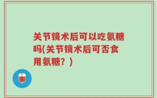 关节镜术后可以吃氨糖吗(关节镜术后可否食用氨糖？)
