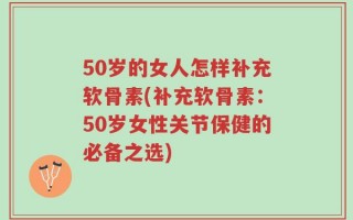 50岁的女人怎样补充软骨素(补充软骨素：50岁女性关节保健的必备之选)