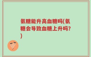 氨糖能升高血糖吗(氨糖会导致血糖上升吗？)