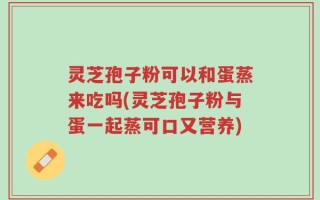 灵芝孢子粉可以和蛋蒸来吃吗(灵芝孢子粉与蛋一起蒸可口又营养)