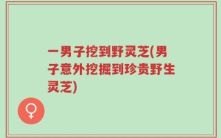 一男子挖到野灵芝(男子意外挖掘到珍贵野生灵芝)
