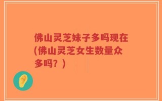 佛山灵芝妹子多吗现在(佛山灵芝女生数量众多吗？)