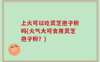 上火可以吃灵芝孢子粉吗(火气大可食用灵芝孢子粉？)