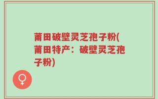 莆田破壁灵芝孢子粉(莆田特产：破壁灵芝孢子粉)