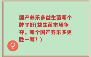 国产养乐多益生菌哪个牌子好(益生菌市场争夺，哪个国产养乐多更胜一筹？)