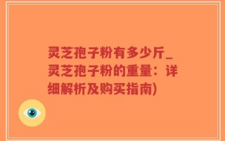 灵芝孢子粉有多少斤_灵芝孢子粉的重量：详细解析及购买指南)
