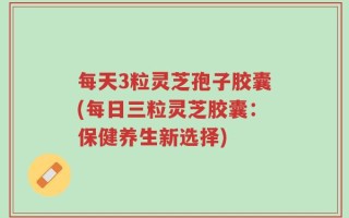 每天3粒灵芝孢子胶囊(每日三粒灵芝胶囊：保健养生新选择)