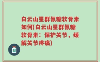 白云山星群氨糖软骨素如何(白云山星群氨糖软骨素：保护关节，缓解关节疼痛)