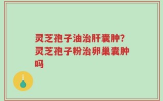灵芝孢子油治肝囊肿？灵芝孢子粉治卵巢囊肿吗