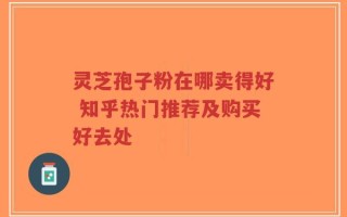 灵芝孢子粉在哪卖得好 知乎热门推荐及购买好去处