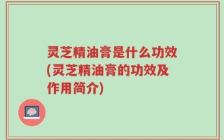 灵芝精油膏是什么功效(灵芝精油膏的功效及作用简介)